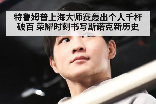 特鲁姆普上海大师赛轰出个人千杆破百 荣耀时刻书写斯诺克新历史