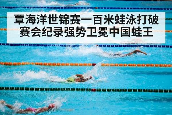覃海洋世锦赛一百米蛙泳打破赛会纪录强势卫冕中国蛙王